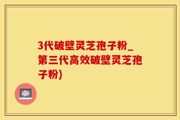 3代破壁灵芝孢子粉_第三代高效破壁灵芝孢子粉)
