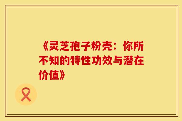 《灵芝孢子粉壳：你所不知的特性功效与潜在价值》