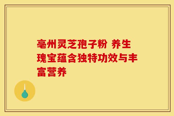 亳州灵芝孢子粉 养生瑰宝蕴含独特功效与丰富营养