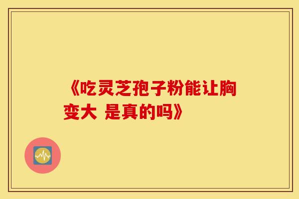 《吃灵芝孢子粉能让胸变大 是真的吗》