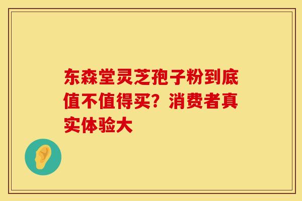 东森堂灵芝孢子粉到底值不值得买？消费者真实体验大