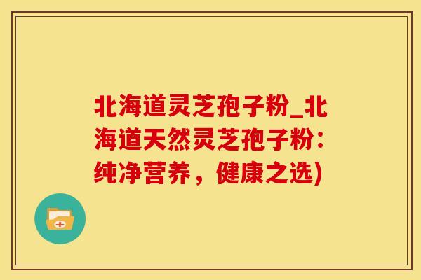 北海道灵芝孢子粉_北海道天然灵芝孢子粉：纯净营养，健康之选)