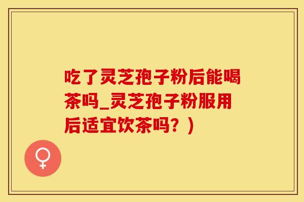 吃了灵芝孢子粉后能喝茶吗_灵芝孢子粉服用后适宜饮茶吗？)