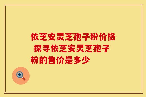 依芝安灵芝孢子粉价格 探寻依芝安灵芝孢子粉的售价是多少