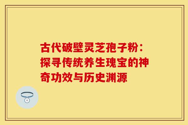 古代破壁灵芝孢子粉：探寻传统养生瑰宝的神奇功效与历史渊源