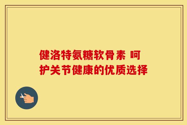 健洛特氨糖软骨素 呵护关节健康的优质选择 健洛特氨糖软骨素 呵护关节健康的优质选择