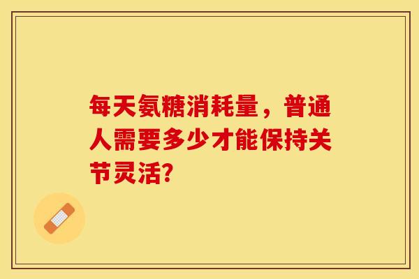 每天氨糖消耗量，普通人需要多少才能保持关节灵活？