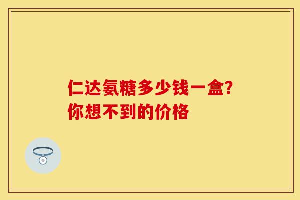 仁达氨糖多少钱一盒?你想不到的价格 仁达氨糖多少钱一盒?你想不到的价格