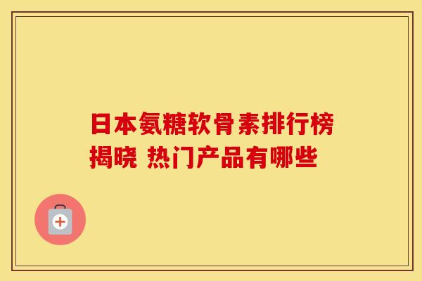日本氨糖软骨素排行榜揭晓 热门产品有哪些