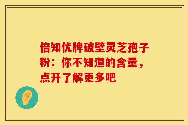 倍知优牌破壁灵芝孢子粉：你不知道的含量，点开了解更多吧