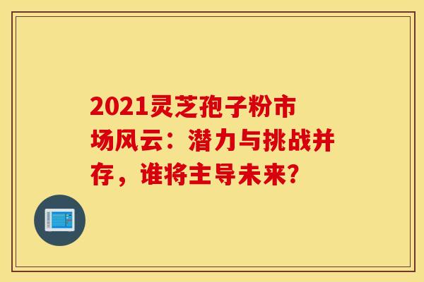 2021灵芝孢子粉市场风云：潜力与挑战并存，谁将主导未来？