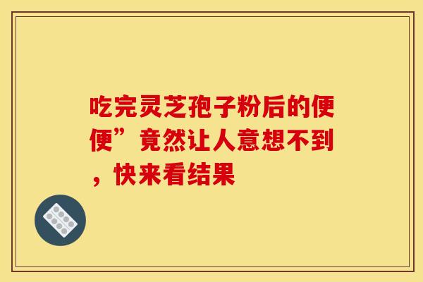 吃完灵芝孢子粉后的便便”竟然让人意想不到，快来看结果