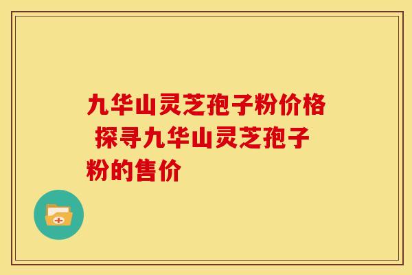 九华山灵芝孢子粉价格 探寻九华山灵芝孢子粉的售价