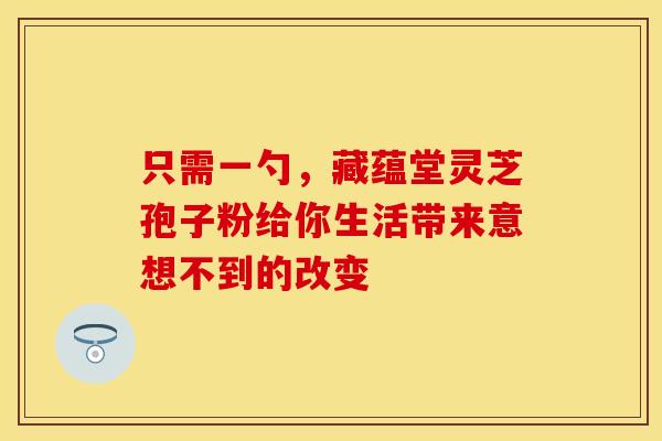 只需一勺，藏蕴堂灵芝孢子粉给你生活带来意想不到的改变