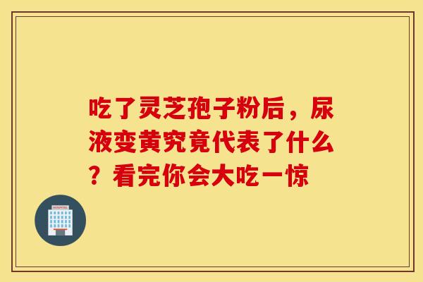 吃了灵芝孢子粉后，尿液变黄究竟代表了什么？看完你会大吃一惊