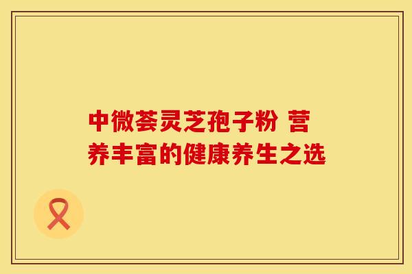 中微荟灵芝孢子粉 营养丰富的健康养生之选 中微荟灵芝孢子粉 营养丰富的健康养生之选