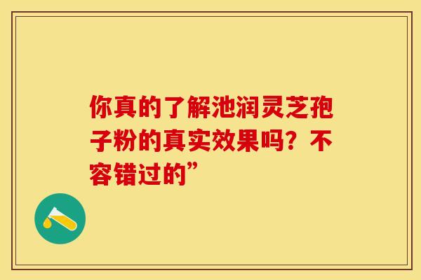 你真的了解池润灵芝孢子粉的真实效果吗？不容错过的”