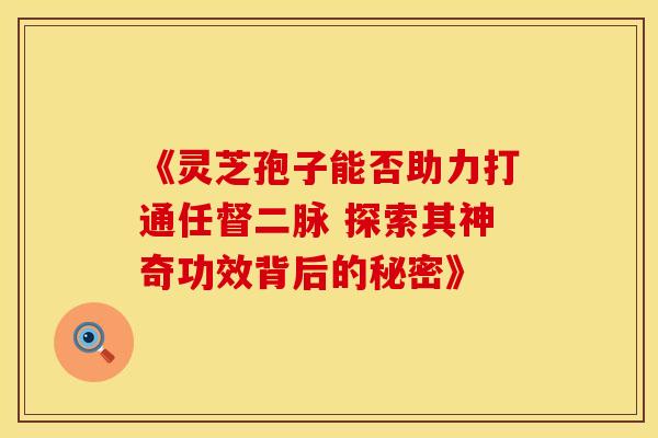 《灵芝孢子能否助力打通任督二脉 探索其神奇功效背后的秘密》