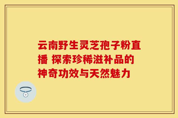 云南野生灵芝孢子粉直播 探索珍稀滋补品的神奇功效与天然魅力