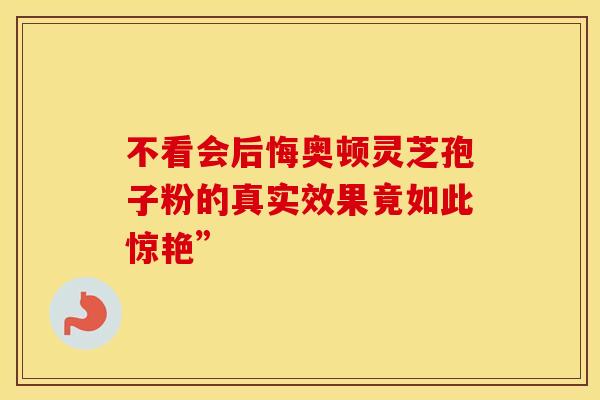 不看会后悔奥顿灵芝孢子粉的真实效果竟如此惊艳”