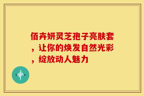 佰卉妍灵芝孢子亮肤套，让你的焕发自然光彩，绽放动人魅力