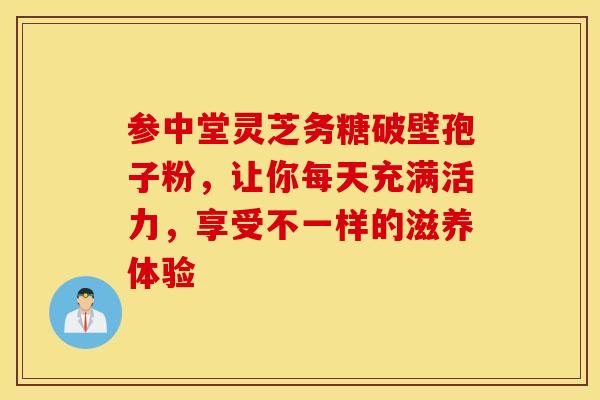 参中堂灵芝务糖破壁孢子粉，让你每天充满活力，享受不一样的滋养体验