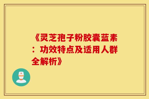 《灵芝孢子粉胶囊蓝素：功效特点及适用人群全解析》