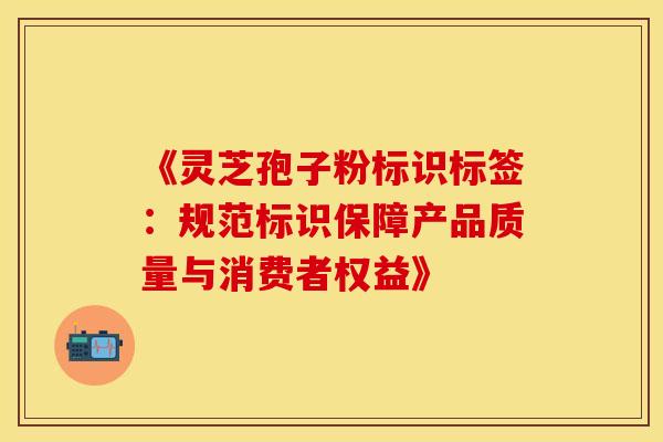 《灵芝孢子粉标识标签:规范标识保障产品质量与消费者权益》 《灵芝孢子粉标识标签:规范标识保障产品质量与消费者权益》