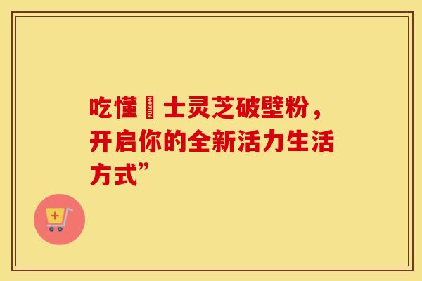 吃懂慱士灵芝破壁粉，开启你的全新活力生活方式”