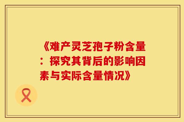 《难产灵芝孢子粉含量：探究其背后的影响因素与实际含量情况》