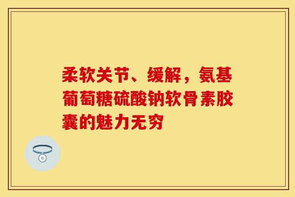 柔软关节、缓解，氨基葡萄糖硫酸钠软骨素胶囊的魅力无穷