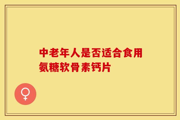 中老年人是否适合食用氨糖软骨素钙片 中老年人是否适合食用氨糖软骨素钙片