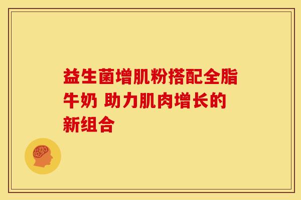 益生菌增肌粉搭配全脂牛奶 助力肌肉增长的新组合