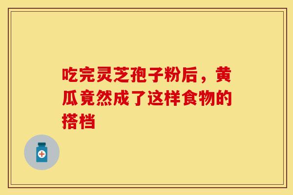 吃完灵芝孢子粉后，黄瓜竟然成了这样食物的搭档