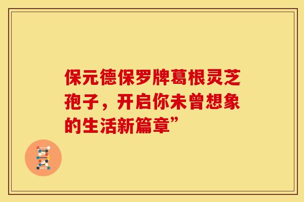 保元德保罗牌葛根灵芝孢子，开启你未曾想象的生活新篇章”