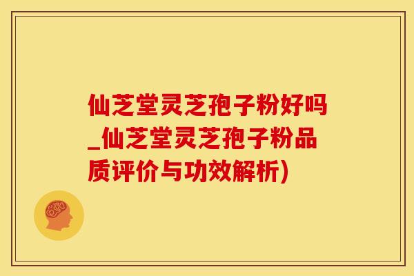仙芝堂灵芝孢子粉好吗_仙芝堂灵芝孢子粉品质评价与功效解析)