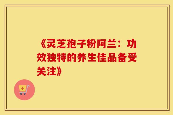 《灵芝孢子粉阿兰：功效独特的养生佳品备受关注》