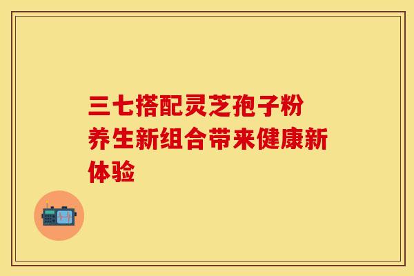 三七搭配灵芝孢子粉 养生新组合带来健康新体验