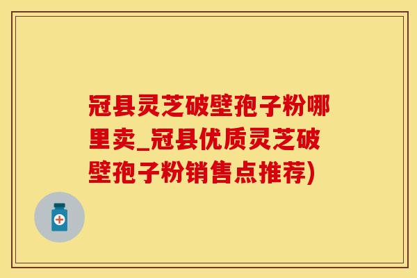 冠县灵芝破壁孢子粉哪里卖_冠县优质灵芝破壁孢子粉销售点推荐)