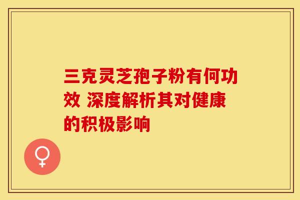 三克灵芝孢子粉有何功效 深度解析其对健康的积极影响