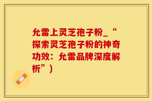 允雷上灵芝孢子粉_“探索灵芝孢子粉的神奇功效：允雷品牌深度解析”)