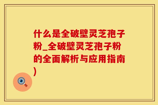 什么是全破壁灵芝孢子粉_全破壁灵芝孢子粉的全面解析与应用指南)