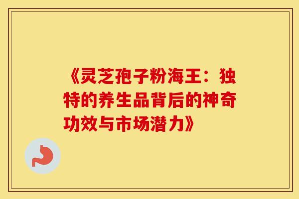 《灵芝孢子粉海王：独特的养生品背后的神奇功效与市场潜力》