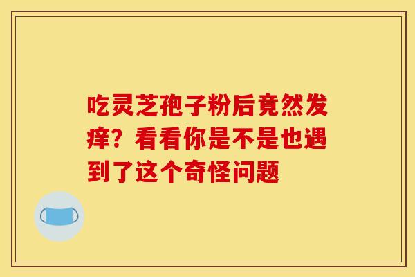 吃灵芝孢子粉后竟然发痒？看看你是不是也遇到了这个奇怪问题