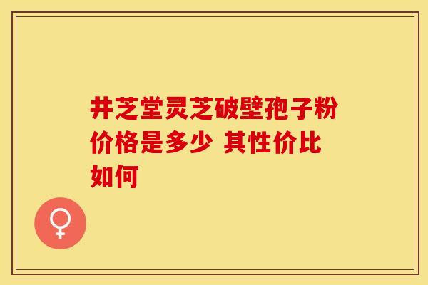 井芝堂灵芝破壁孢子粉价格是多少 其性价比如何 井芝堂灵芝破壁孢子粉价格是多少 其性价比如何