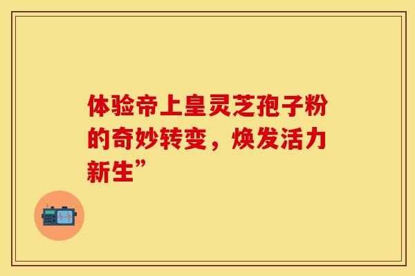 体验帝上皇灵芝孢子粉的奇妙转变，焕发活力新生”