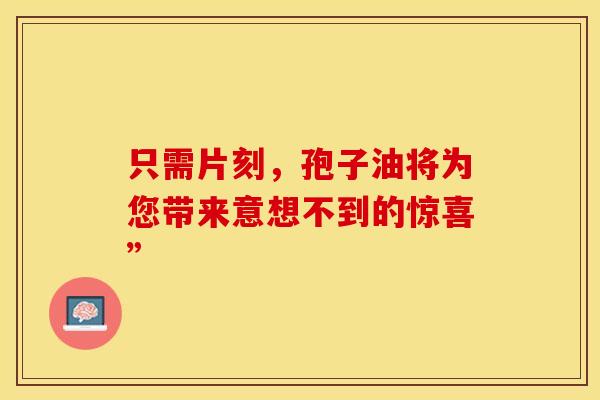 只需片刻，孢子油将为您带来意想不到的惊喜”