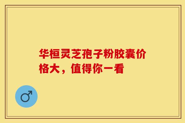 华桓灵芝孢子粉胶囊价格大，值得你一看