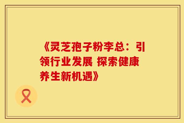 《灵芝孢子粉李总：引领行业发展 探索健康养生新机遇》