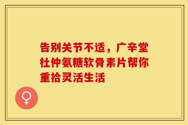 告别关节不适,广辛堂杜仲氨糖软骨素片帮你重拾灵活生活 告别关节不适,广辛堂杜仲氨糖软骨素片帮你重拾灵活生活